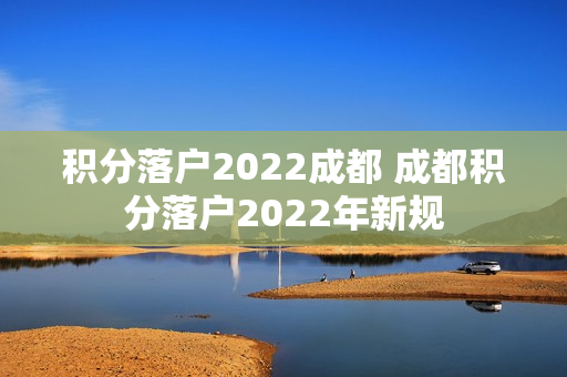 积分落户2022成都 成都积分落户2022年新规