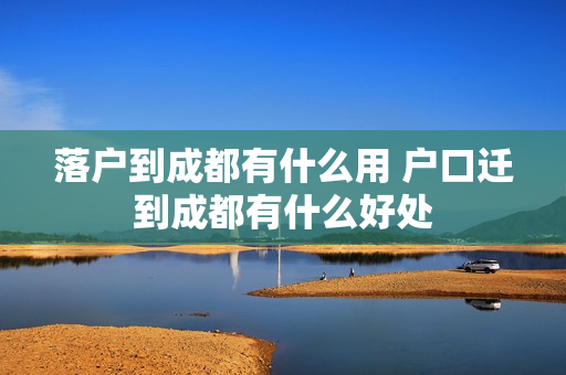 落户到成都有什么用 户口迁到成都有什么好处