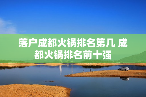 落户成都火锅排名第几 成都火锅排名前十强
