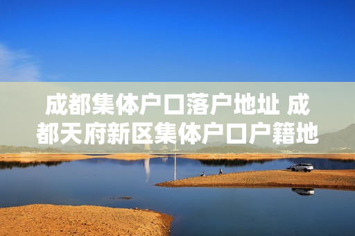 成都集体户口落户地址 成都天府新区集体户口户籍地址
