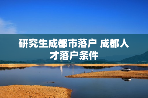 研究生成都市落户 成都人才落户条件
