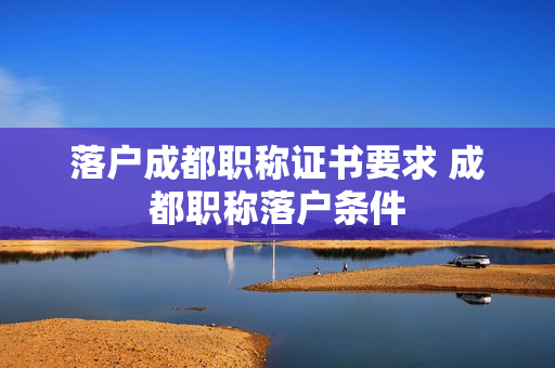落户成都职称证书要求 成都职称落户条件