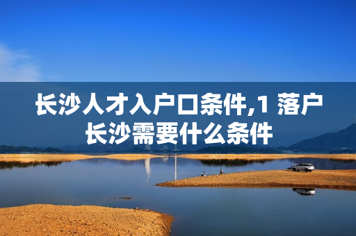 长沙人才入户口条件,1 落户长沙需要什么条件