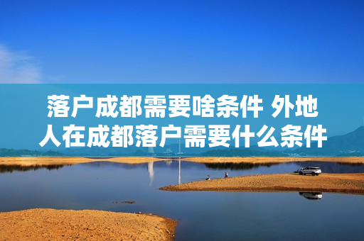 落户成都需要啥条件 外地人在成都落户需要什么条件