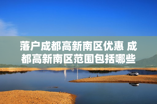 落户成都高新南区优惠 成都高新南区范围包括哪些