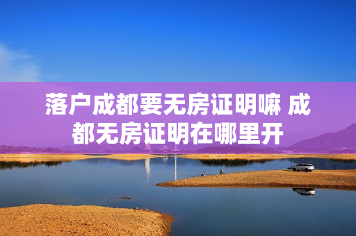 落户成都要无房证明嘛 成都无房证明在哪里开