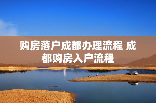 购房落户成都办理流程 成都购房入户流程