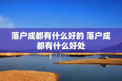 落户成都有什么好的 落户成都有什么好处