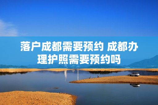 落户成都需要预约 成都办理护照需要预约吗