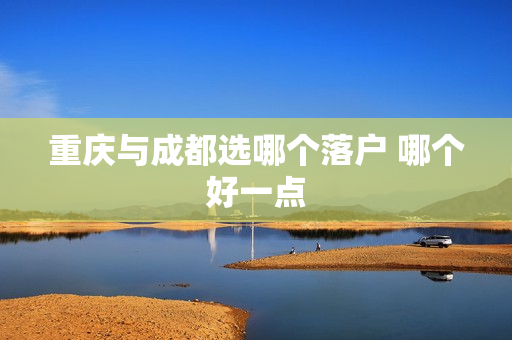 重庆与成都选哪个落户 哪个好一点