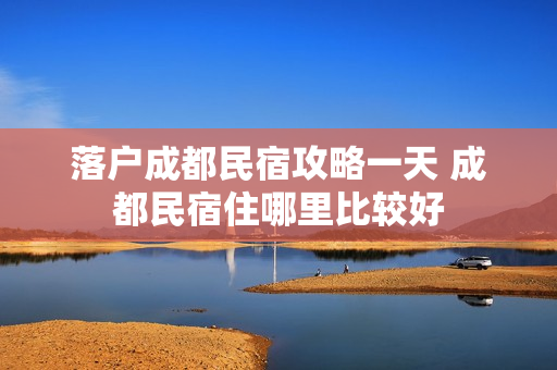 落户成都民宿攻略一天 成都民宿住哪里比较好