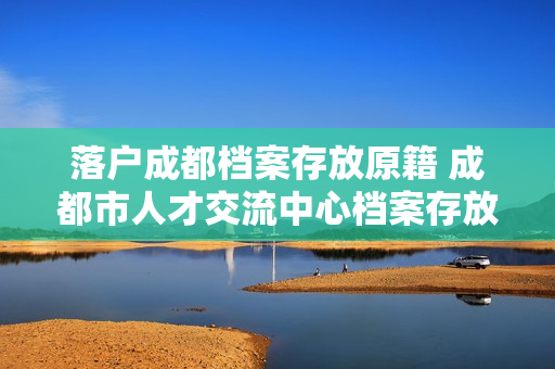 落户成都档案存放原籍 成都市人才交流中心档案存放