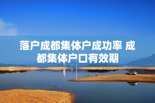 落户成都集体户成功率 成都集体户口有效期