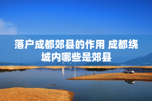 落户成都郊县的作用 成都绕城内哪些是郊县
