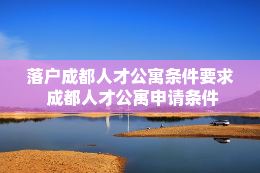 落户成都人才公寓条件要求 成都人才公寓申请条件