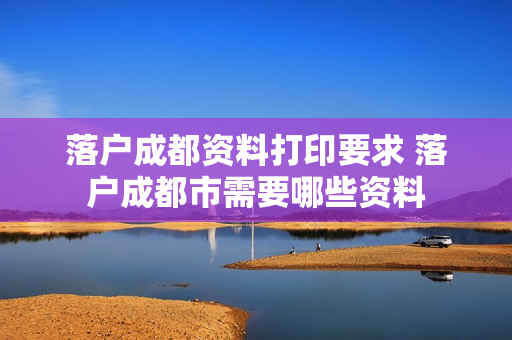 落户成都资料打印要求 落户成都市需要哪些资料