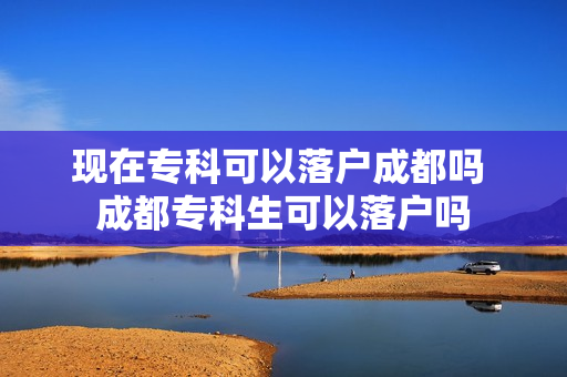 现在专科可以落户成都吗 成都专科生可以落户吗