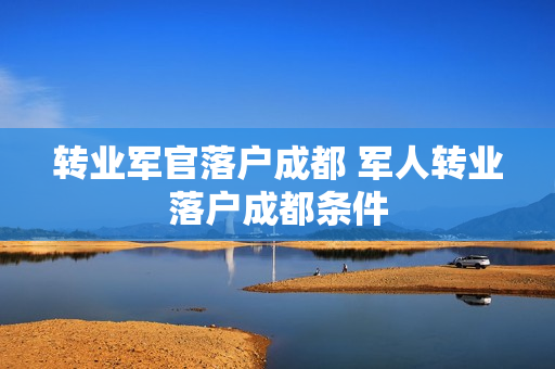 转业军官落户成都 军人转业落户成都条件