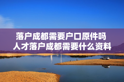 落户成都需要户口原件吗 人才落户成都需要什么资料