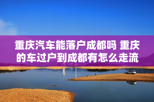 重庆汽车能落户成都吗 重庆的车过户到成都有怎么走流程