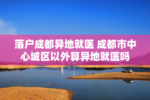 落户成都异地就医 成都市中心城区以外算异地就医吗