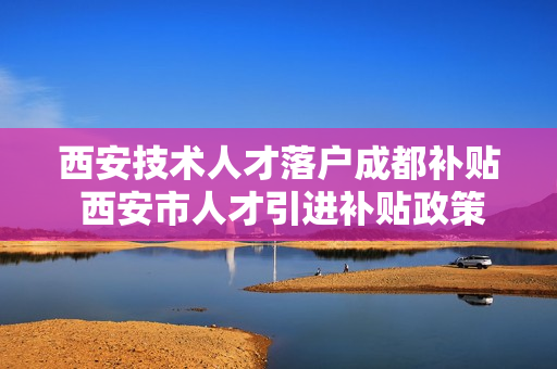 西安技术人才落户成都补贴 西安市人才引进补贴政策2022