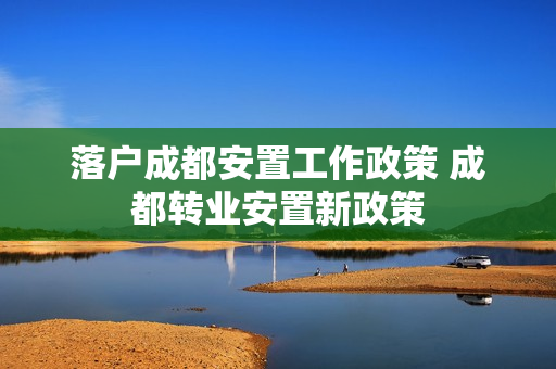 落户成都安置工作政策 成都转业安置新政策