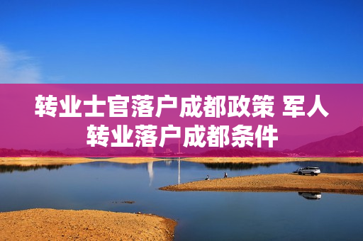 转业士官落户成都政策 军人转业落户成都条件