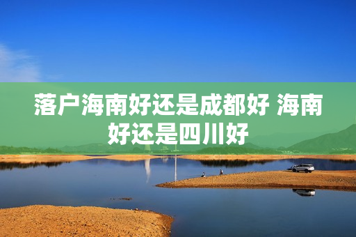 落户海南好还是成都好 海南好还是四川好