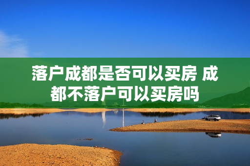 落户成都是否可以买房 成都不落户可以买房吗