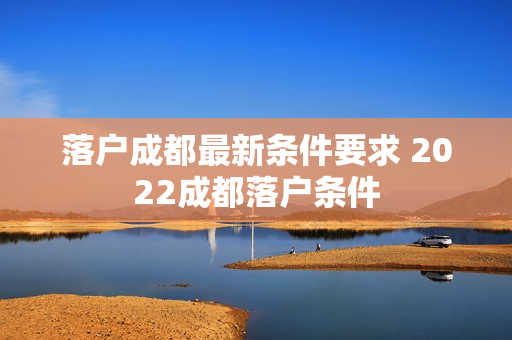 落户成都最新条件要求 2022成都落户条件