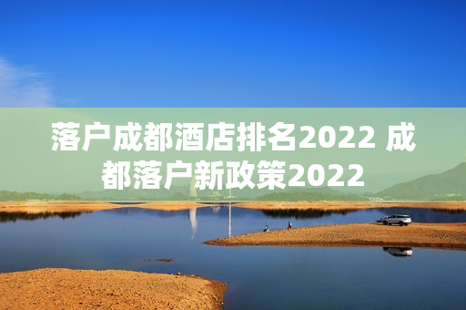 落户成都酒店排名2022 成都落户新政策2022 落户成都酒店排名2022 成都落户新政策2022