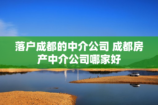 落户成都的中介公司 成都房产中介公司哪家好