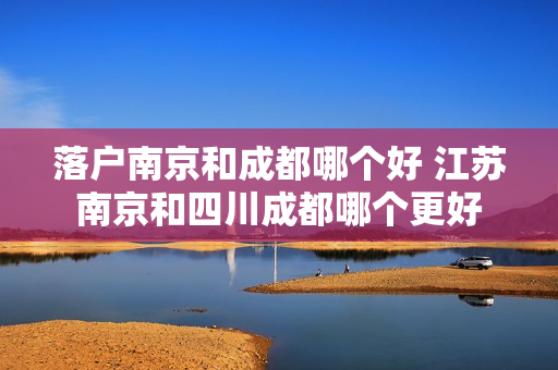 落户南京和成都哪个好 江苏南京和四川成都哪个更好