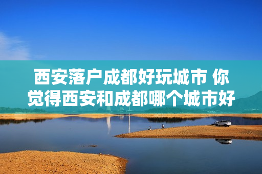 西安落户成都好玩城市 你觉得西安和成都哪个城市好