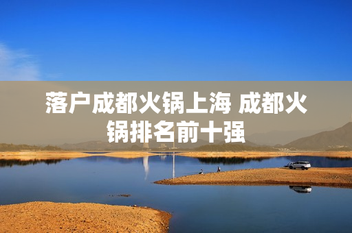 落户成都火锅上海 成都火锅排名前十强