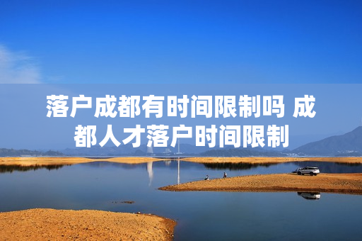 落户成都有时间限制吗 成都人才落户时间限制