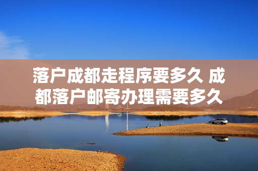 落户成都走程序要多久 成都落户邮寄办理需要多久