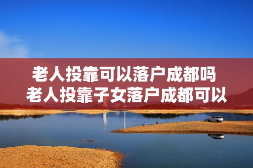老人投靠可以落户成都吗 老人投靠子女落户成都可以买房吗政策2018