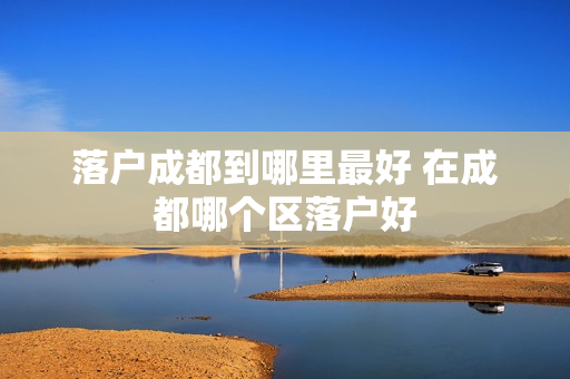 落户成都到哪里最好 在成都哪个区落户好