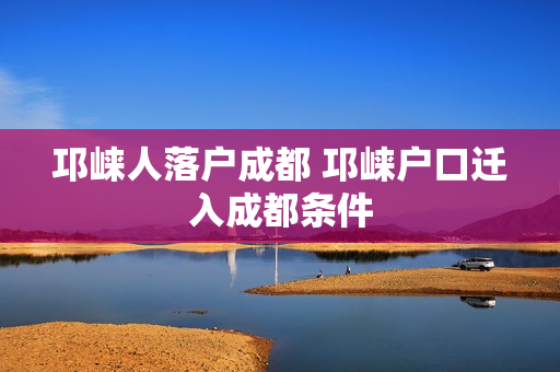 邛崃人落户成都 邛崃户口迁入成都条件