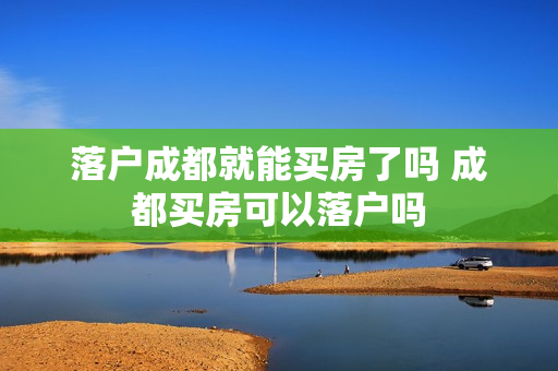 落户成都就能买房了吗 成都买房可以落户吗