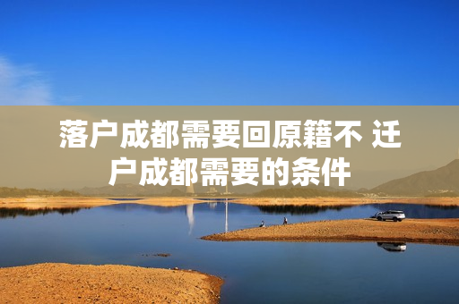 落户成都需要回原籍不 迁户成都需要的条件