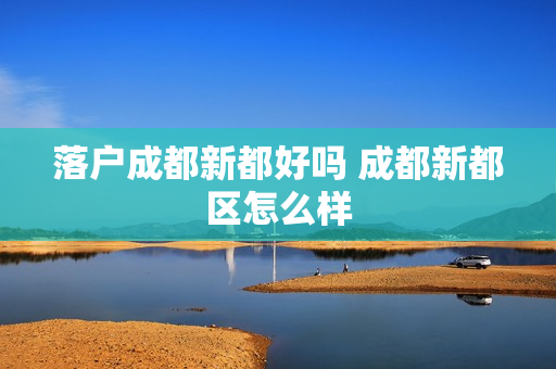 落户成都新都好吗 成都新都区怎么样