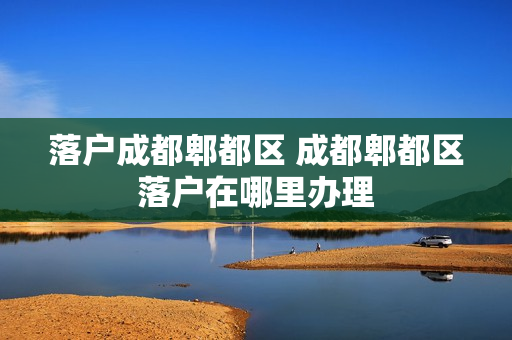 落户成都郫都区 成都郫都区落户在哪里办理