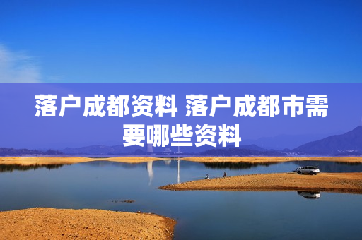 落户成都资料 落户成都市需要哪些资料