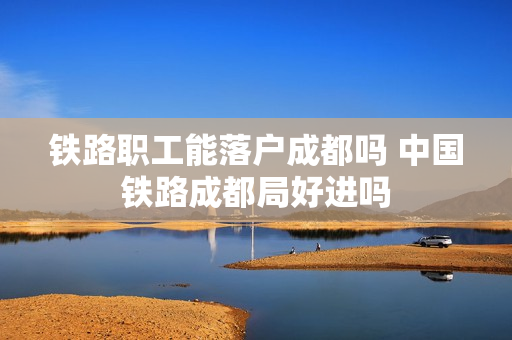 铁路职工能落户成都吗 中国铁路成都局好进吗