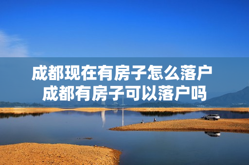 成都现在有房子怎么落户 成都有房子可以落户吗
