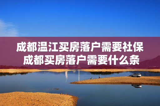 成都温江买房落户需要社保 成都买房落户需要什么条件