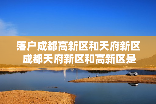 落户成都高新区和天府新区 成都天府新区和高新区是什么关系